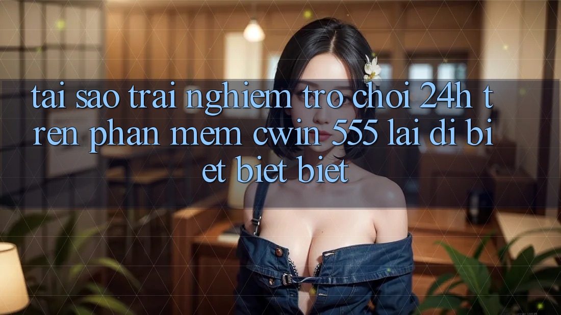 Tại Sao Trải Nghiệm Trò chơi 24h Trên Phần mềm Cwin 555 Lại Dị biệt biệt Biệt?