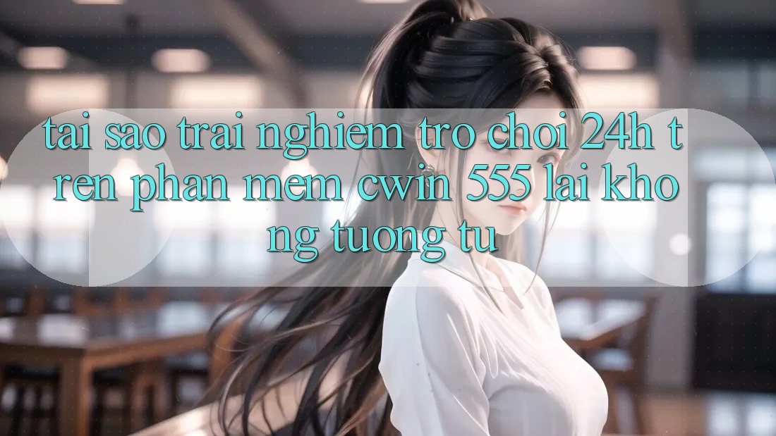 Tại Sao Trải Nghiệm Trò chơi 24h Trên Phần mềm Cwin 555 Lại Không tương tự?