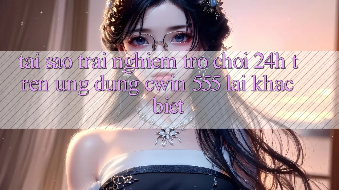 Tại Sao Trải nghiệm Trò chơi 24h Trên Ứng dụng Cwin 555 Lại Khác biệt?