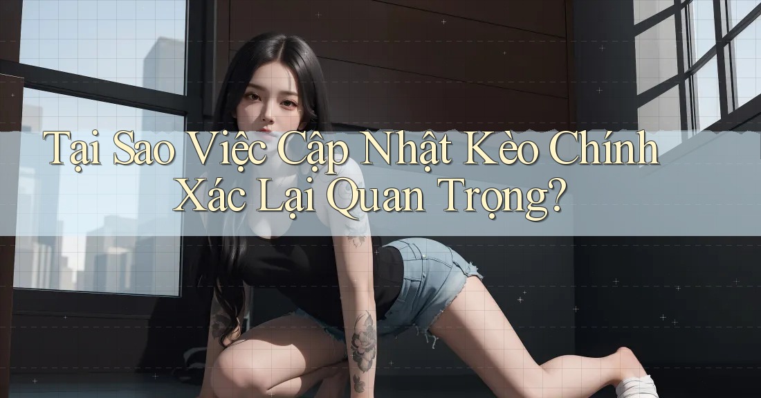 Tại Sao Việc Cập Nhật Kèo Chính Xác Lại Quan Trọng?