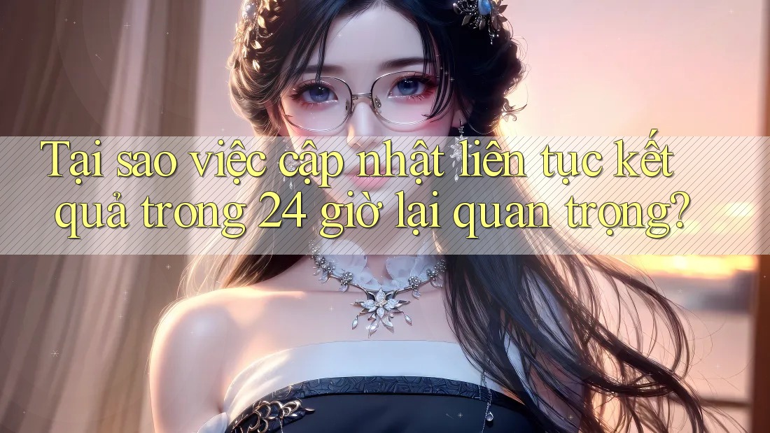Tại sao việc cập nhật liên tục kết quả trong 24 giờ lại quan trọng?
