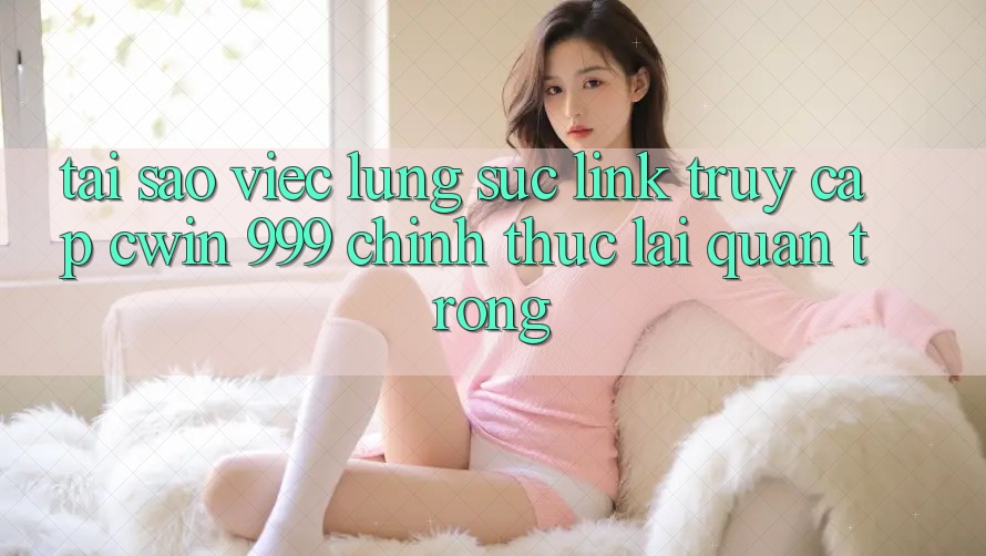 Tại sao việc lùng sục link truy cập Cwin 999 chính thức lại quan trọng?