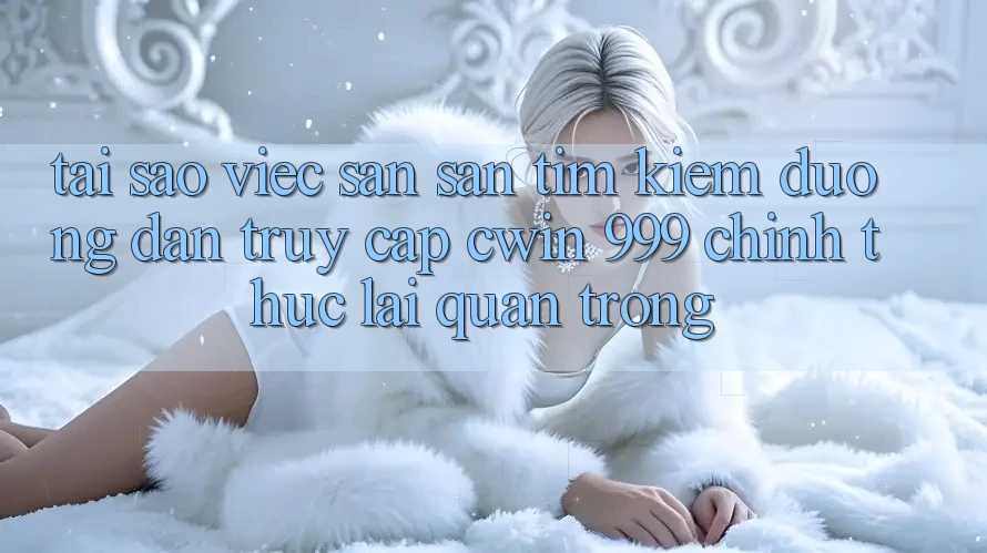 Tại sao việc săn săn tìm kiếm đường dẫn truy cập Cwin 999 chính thức lại quan trọng?