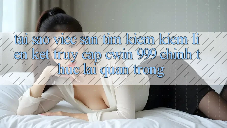 Tại sao việc săn tìm kiếm kiếm liên kết truy cập Cwin 999 chính thức lại quan trọng?