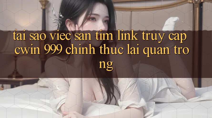 Tại sao việc săn tìm link truy cập Cwin 999 chính thức lại quan trọng?