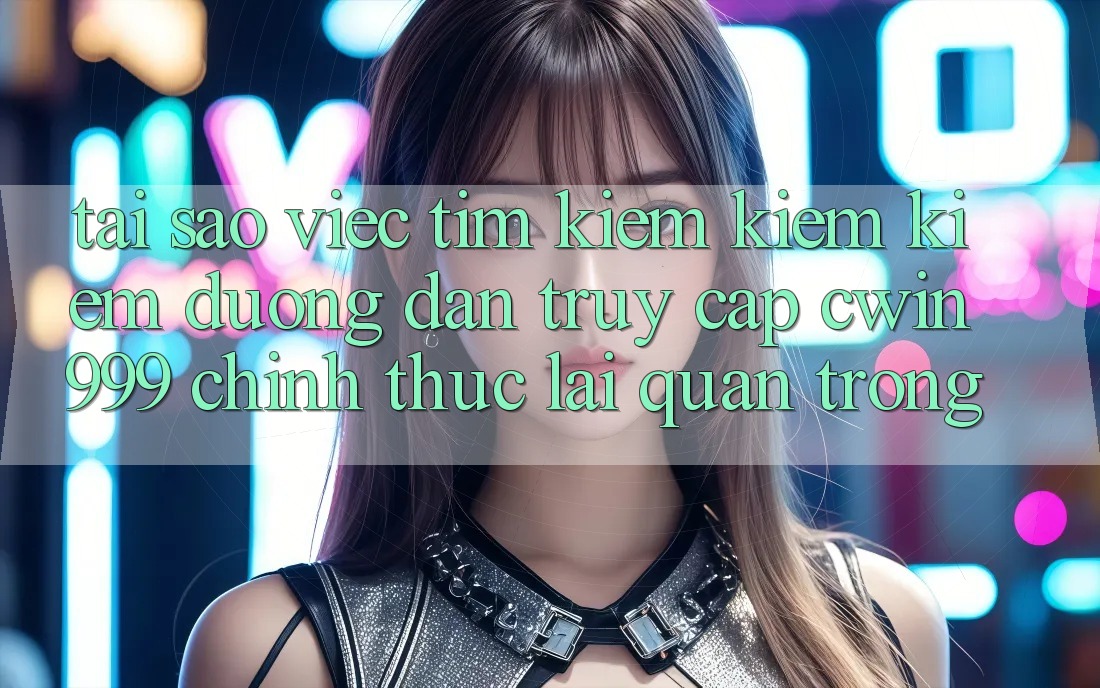 Tại sao việc tìm kiếm kiếm kiếm đường dẫn truy cập Cwin 999 chính thức lại quan trọng?