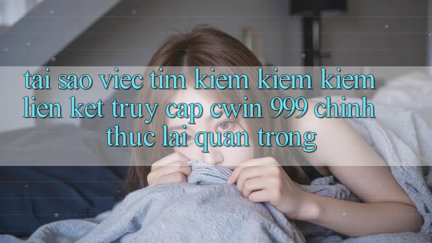 Tại sao việc tìm kiếm kiếm kiếm liên kết truy cập Cwin 999 chính thức lại quan trọng?