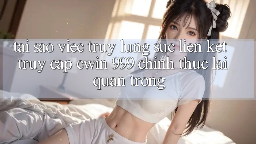 Tại sao việc truy lùng sục liên kết truy cập Cwin 999 chính thức lại quan trọng?