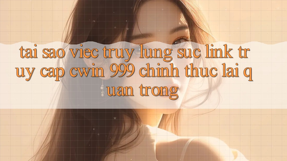 Tại sao việc truy lùng sục link truy cập Cwin 999 chính thức lại quan trọng?