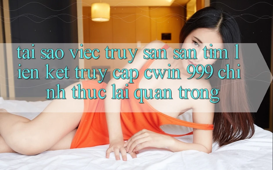 Tại sao việc truy săn săn tìm liên kết truy cập Cwin 999 chính thức lại quan trọng?