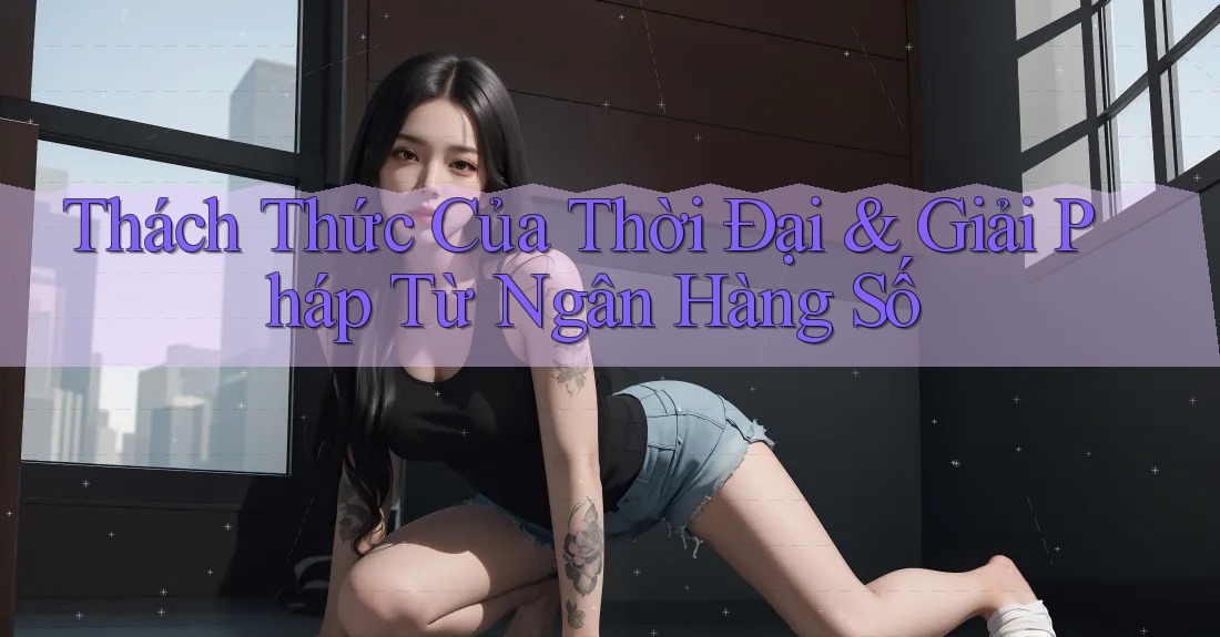 Thách Thức Của Thời Đại & Giải Pháp Từ Ngân Hàng Số