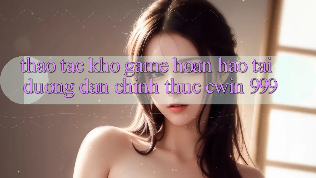 Thao tác kho game hoàn hảo tại đường dẫn chính thức Cwin 999