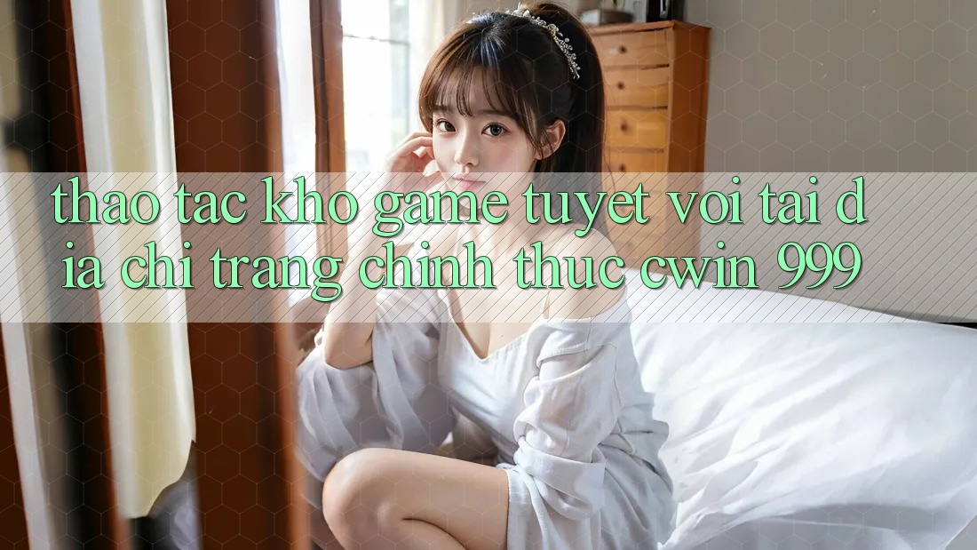 Thao tác kho game tuyệt vời tại địa chỉ trang chính thức Cwin 999