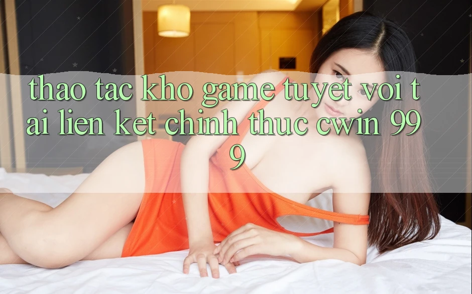 Thao tác kho game tuyệt vời tại liên kết chính thức Cwin 999