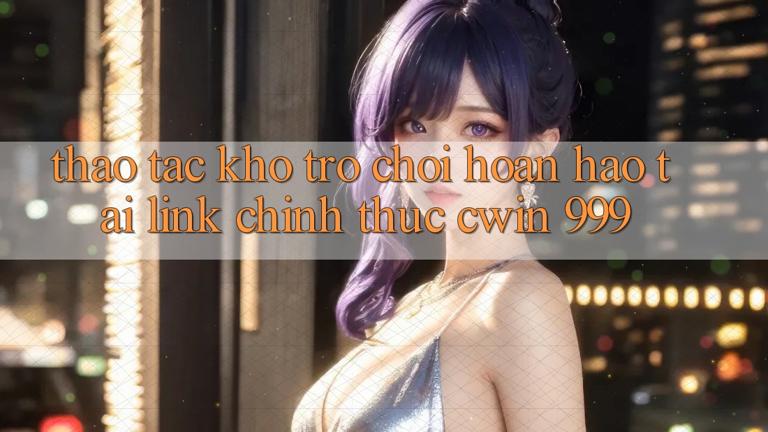 Thao tác kho trò chơi hoàn hảo tại link chính thức Cwin 999