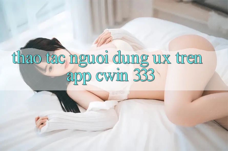 Thao tác Người Dùng (UX) Trên App Cwin 333