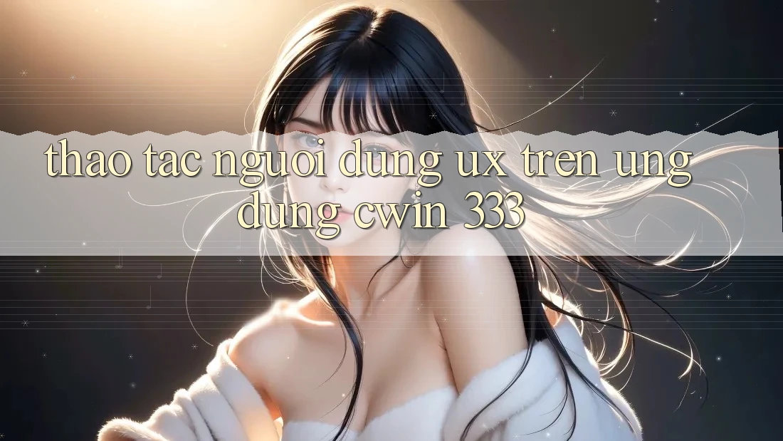 Thao tác Người Dùng (UX) Trên Ứng dụng Cwin 333
