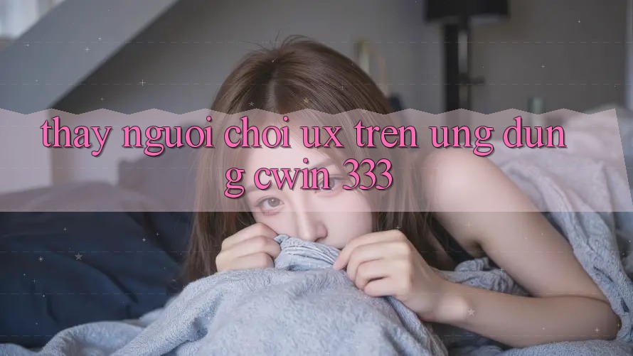 Thấy Người chơi (UX) Trên Ứng dụng Cwin 333