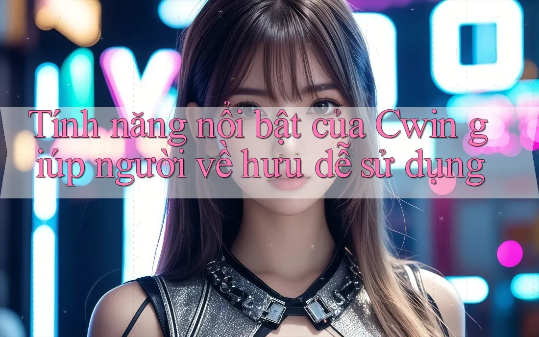 Tính năng nổi bật của Cwin giúp người về hưu dễ sử dụng
