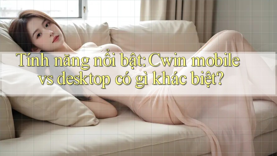 Tính năng nổi bật: Cwin mobile vs desktop có gì khác biệt?