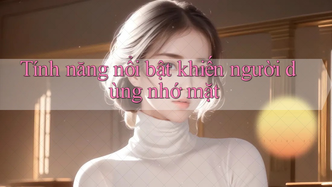 Tính năng nổi bật khiến người dùng nhớ mặt Tính năng nổi bật khiến người dùng nhớ mặt