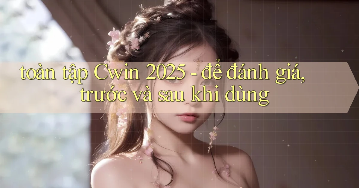 toàn tập Cwin 2025   để đánh giá, trước và sau khi dùng