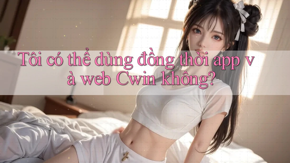 Tôi có thể dùng đồng thời app và web Cwin không? Tôi có thể dùng đồng thời app và web Cwin không?