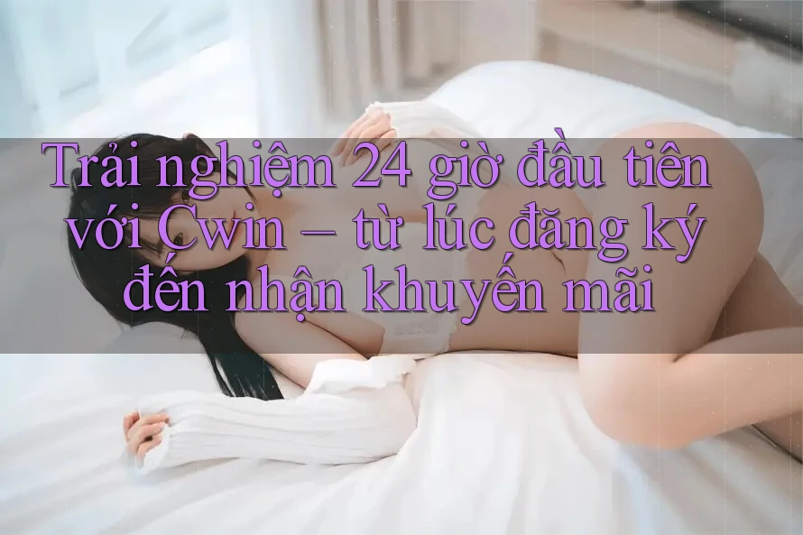 Trải nghiệm 24 giờ đầu tiên với Cwin – từ lúc đăng ký đến nhận khuyến mãi