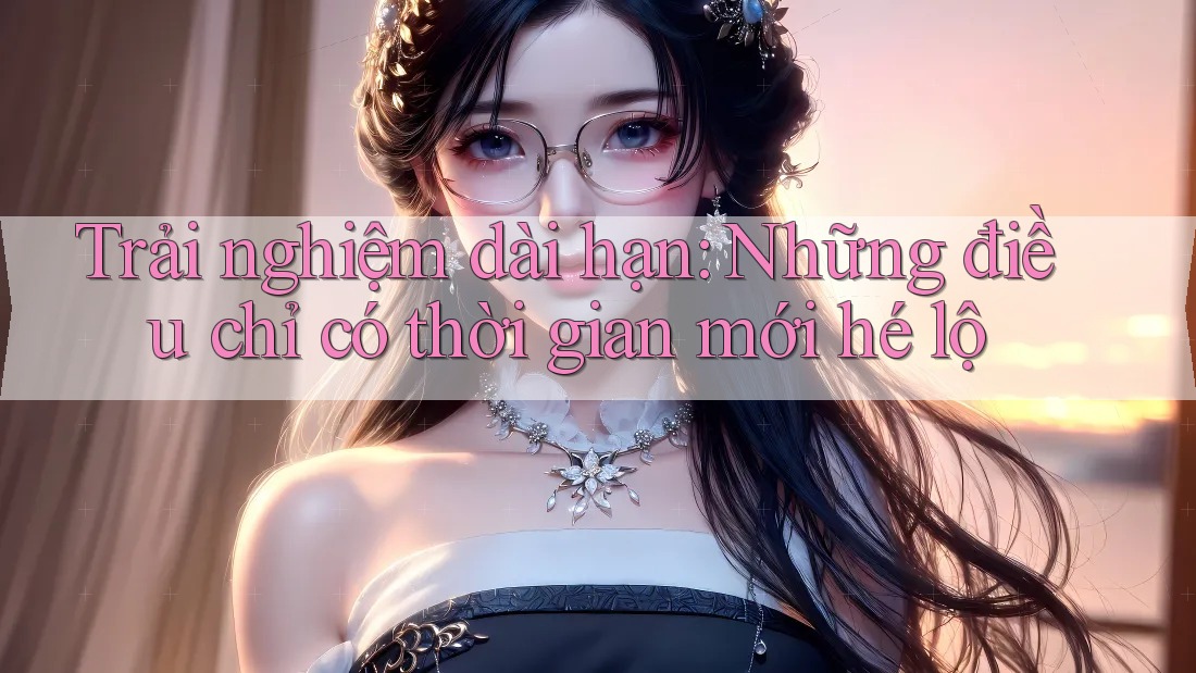 Trải nghiệm dài hạn: Những điều chỉ có thời gian mới hé lộ