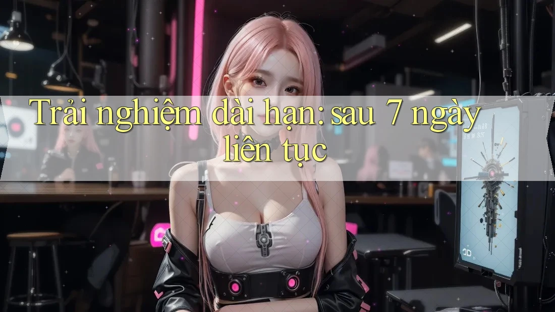 Trải nghiệm dài hạn: Sau 7 ngày liên tục