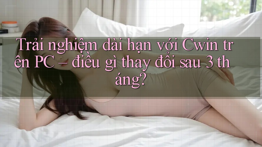 Trải nghiệm dài hạn với Cwin trên PC – điều gì thay đổi sau 3 tháng?