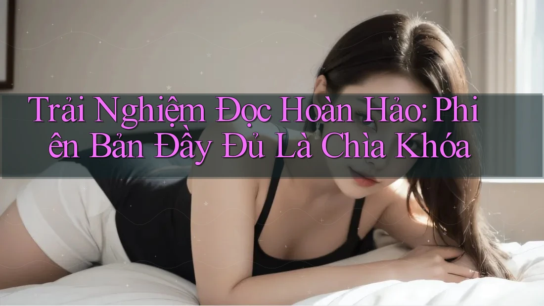 Trải Nghiệm Đọc Hoàn Hảo: Phiên Bản Đầy Đủ Là Chìa Khóa