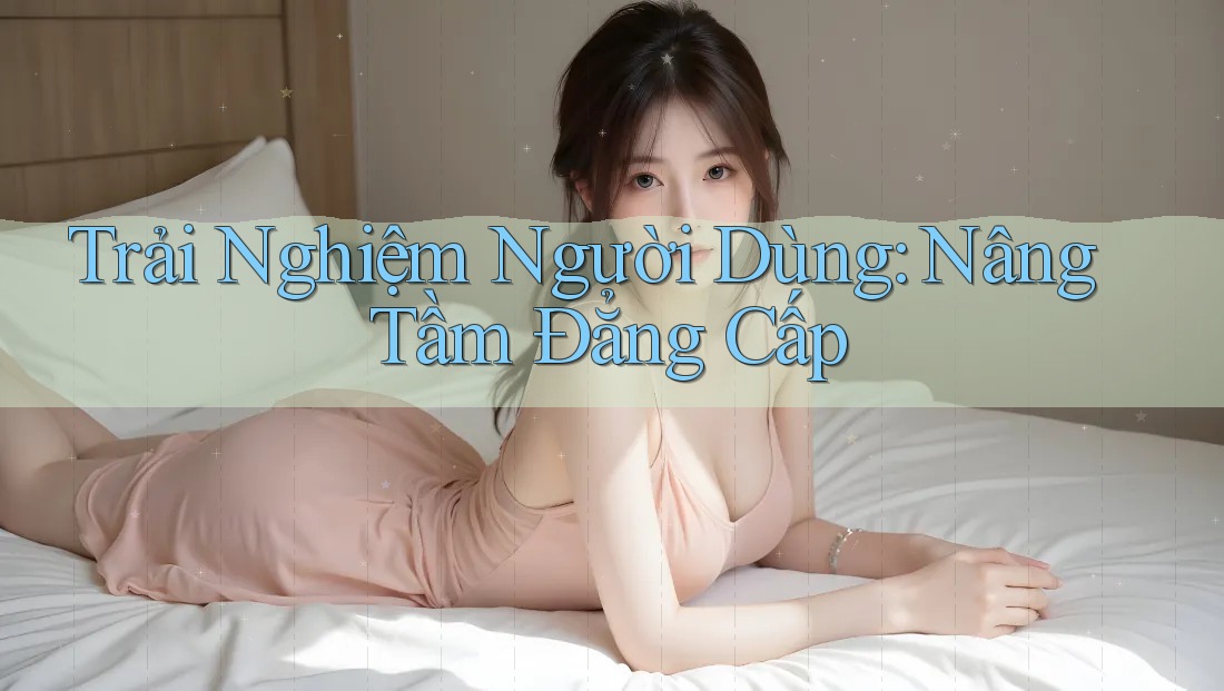 Trải Nghiệm Người Dùng: Nâng Tầm Đẳng Cấp