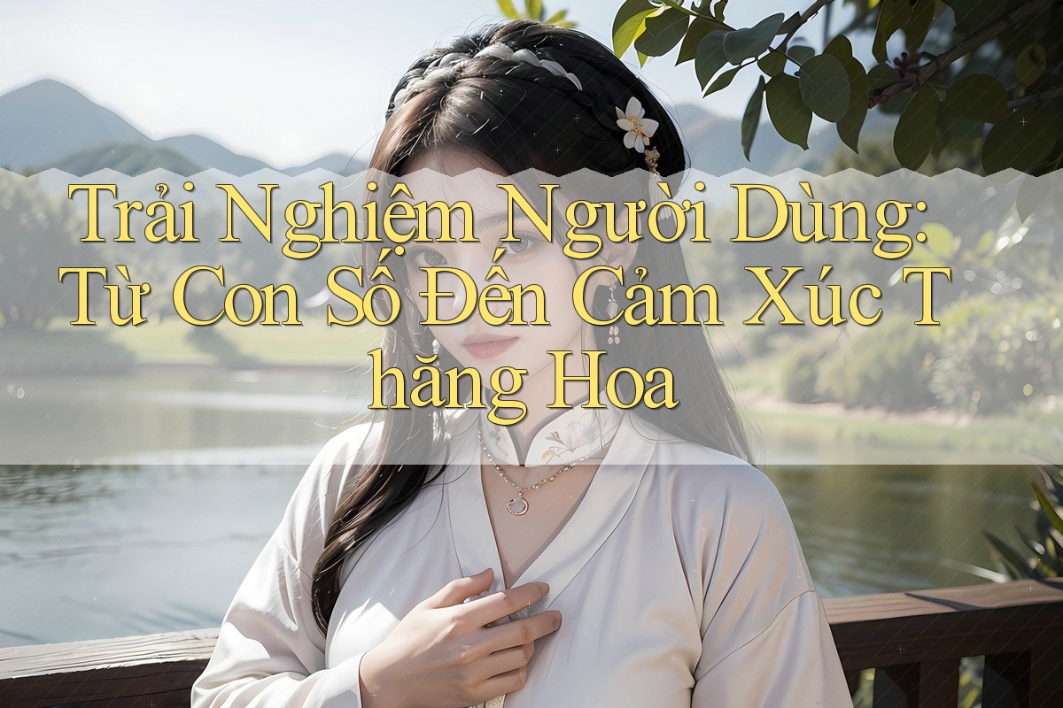 Trải Nghiệm Người Dùng: Từ Con Số Đến Cảm Xúc Thăng Hoa