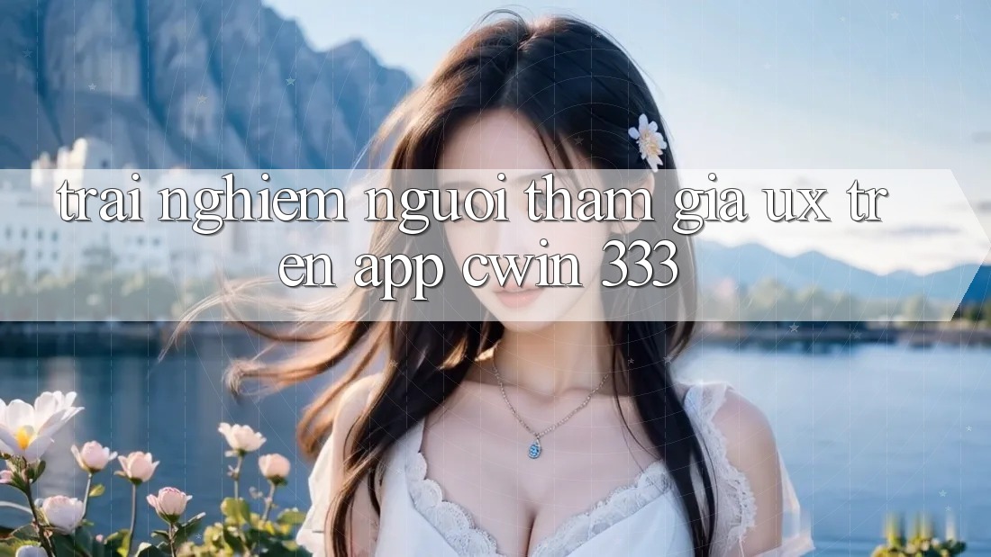 Trải Nghiệm Người tham gia (UX) Trên App Cwin 333