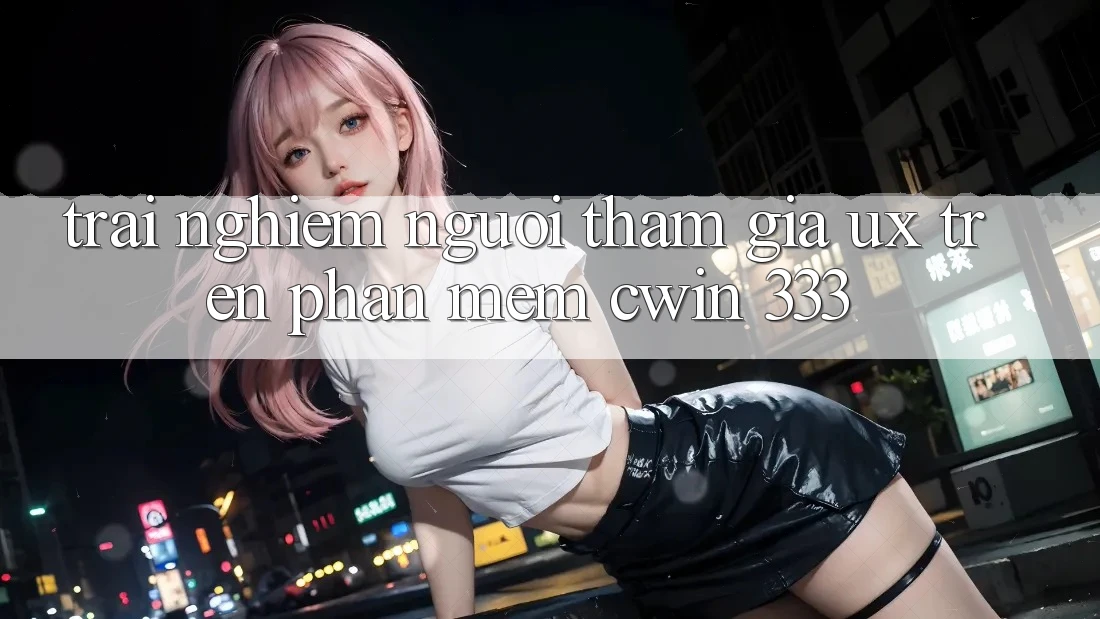 Trải Nghiệm Người tham gia (UX) Trên Phần mềm Cwin 333