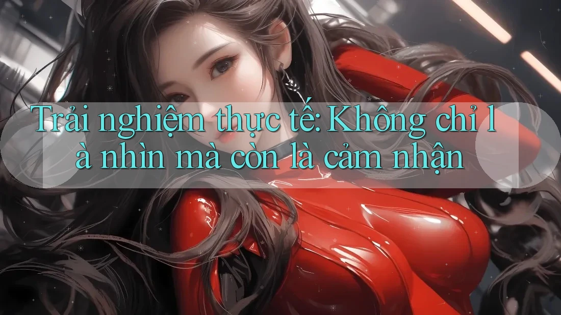 Trải nghiệm thực tế: Không chỉ là nhìn mà còn là cảm nhận Trải nghiệm thực tế: Không chỉ là nhìn mà còn là cảm nhận
