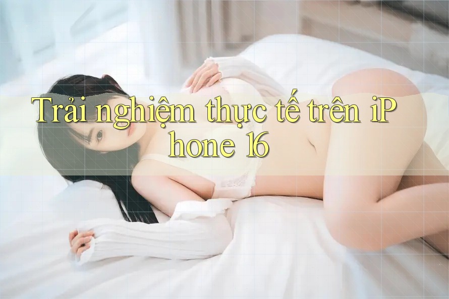 Trải nghiệm thực tế trên iPhone 16