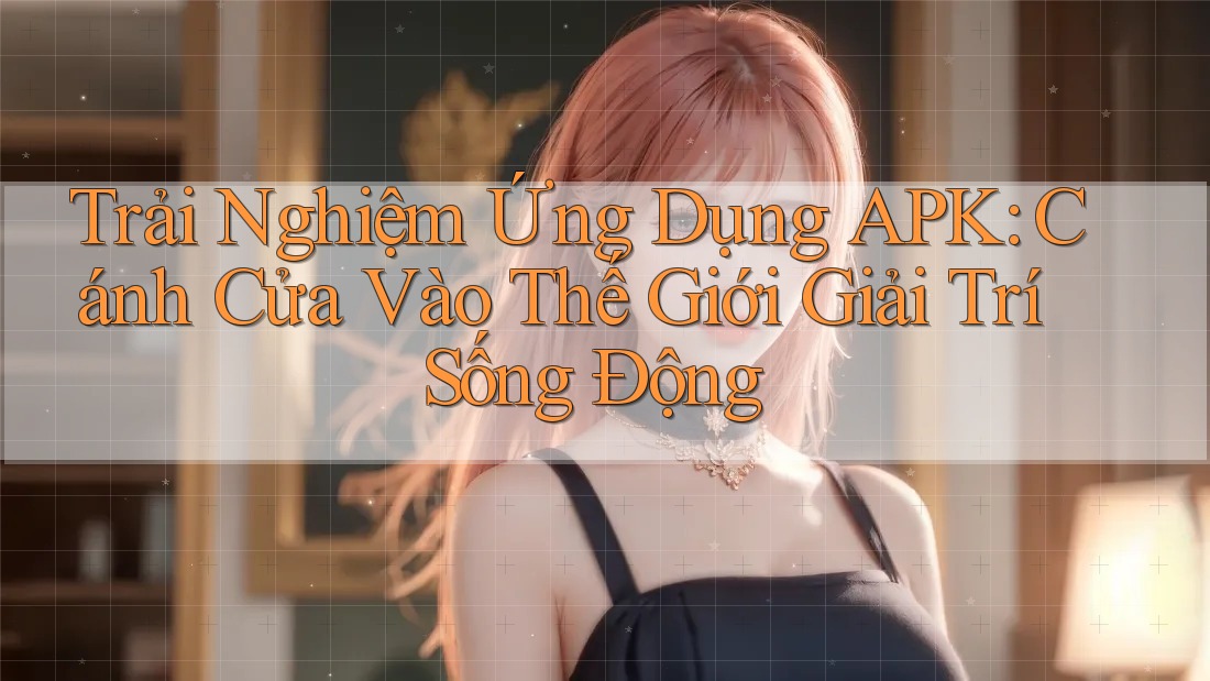 Trải Nghiệm Ứng Dụng APK: Cánh Cửa Vào Thế Giới Giải Trí Sống Động