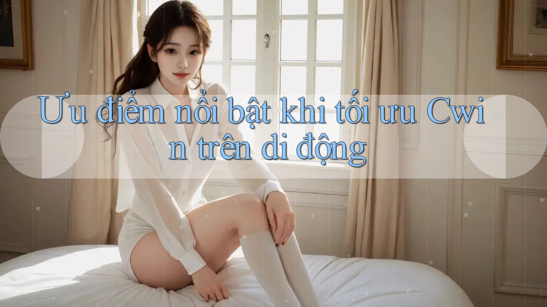 Ưu điểm nổi bật khi tối ưu Cwin trên di động