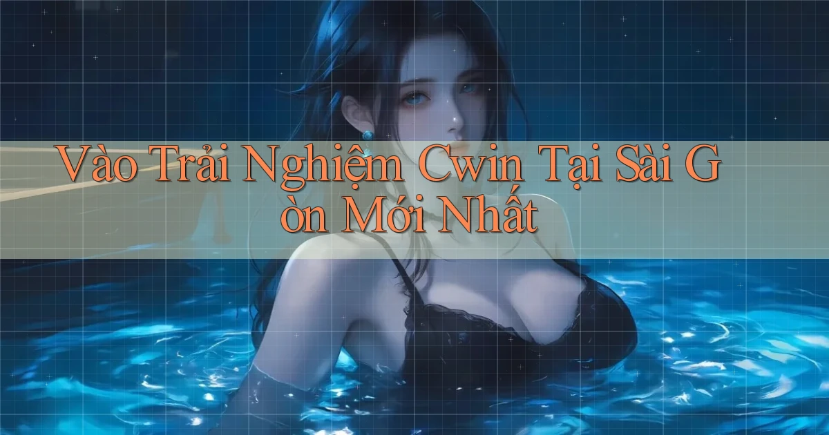 vào trải nghiệm cwin tại Sài Gòn mới nhất