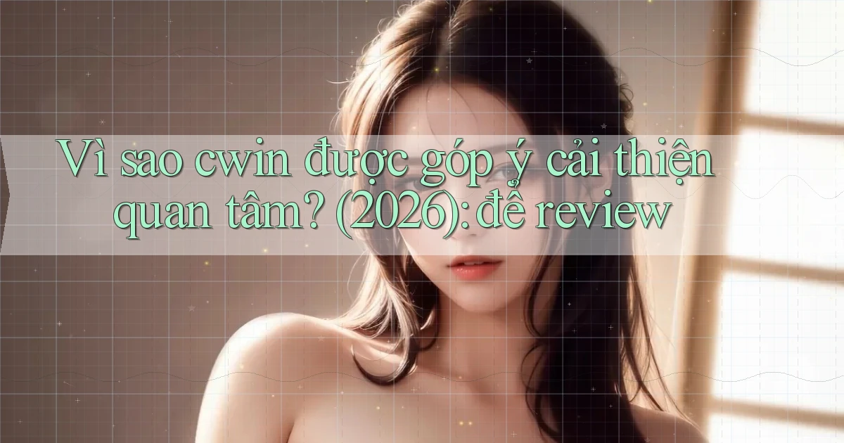 Vì sao cwin được góp ý cải thiện quan tâm (2026) để review