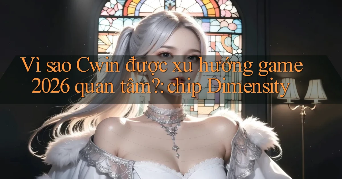 Vì sao Cwin được xu hướng game 2026 quan tâm chip Dimensity