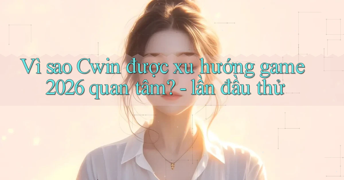 Vì sao Cwin được xu hướng game 2026 quan tâm   lần đầu thử