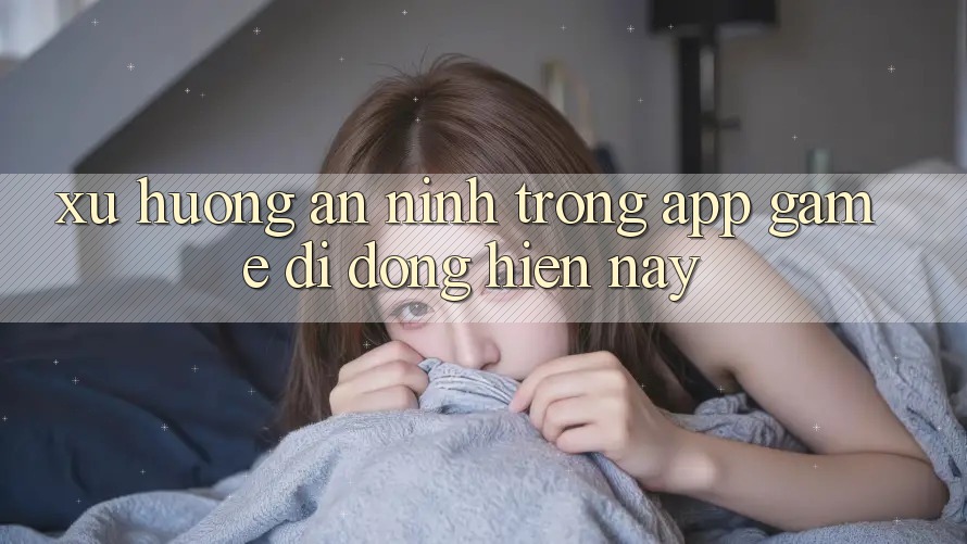 Xu Hướng An ninh Trong App Game Di Động Hiện nay