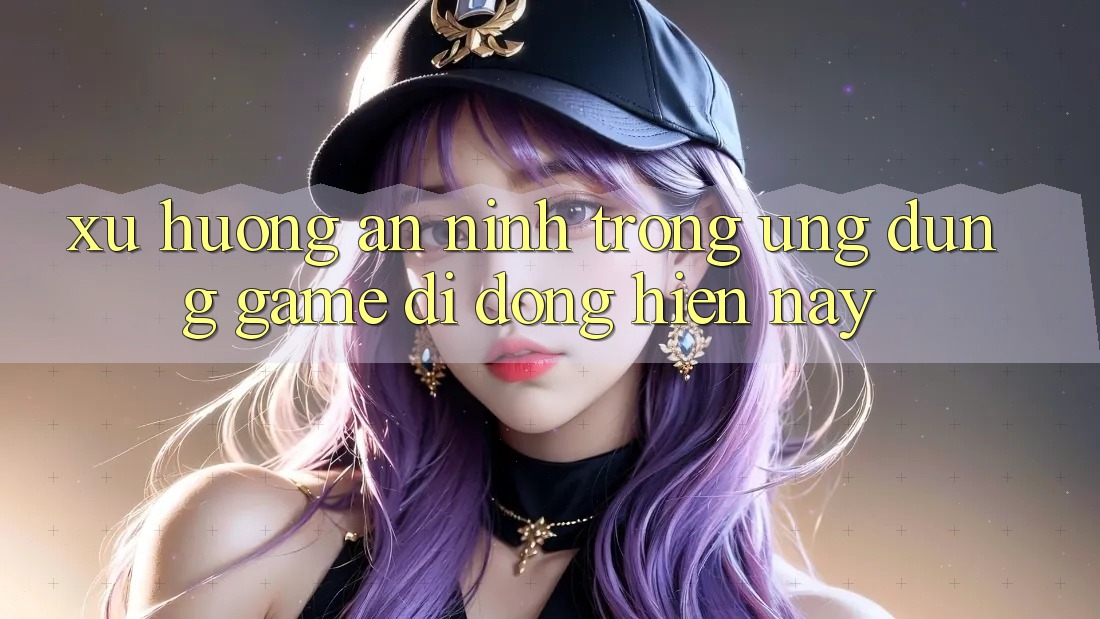 Xu Hướng An ninh Trong Ứng Dụng Game Di Động Hiện Nay