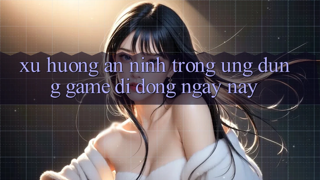 Xu Hướng An ninh Trong Ứng Dụng Game Di Động Ngày nay