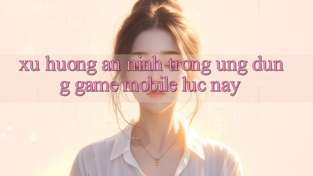 Xu Hướng An ninh Trong Ứng Dụng Game mobile Lúc này