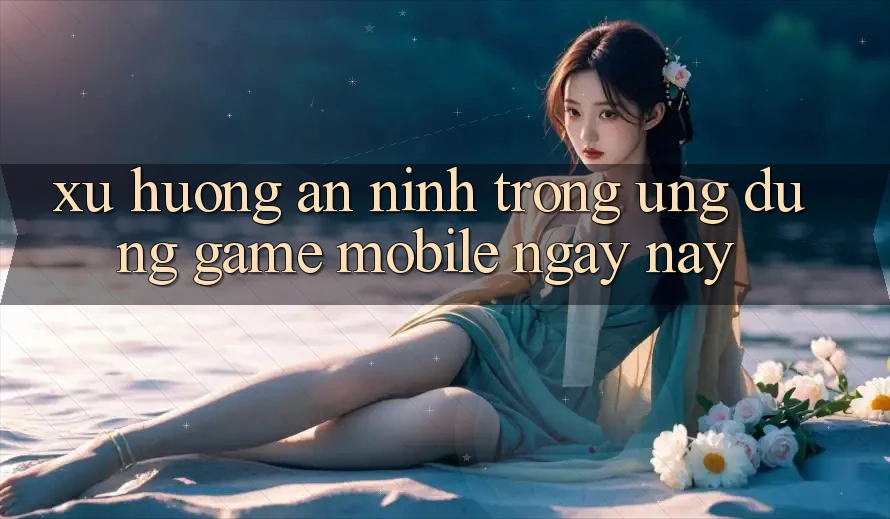 Xu Hướng An ninh Trong Ứng Dụng Game mobile Ngày nay