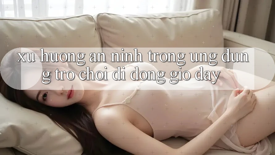 Xu Hướng An ninh Trong Ứng Dụng Trò chơi Di Động Giờ đây